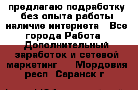 предлагаю подработку без опыта работы,наличие интернета - Все города Работа » Дополнительный заработок и сетевой маркетинг   . Мордовия респ.,Саранск г.